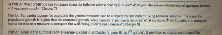 2) Part A: What prediction can you make about the inflation when a country is in war? Write your discussion with the help of aggregate demand
and aggregate supply. [Chapter 7]
Part B: Per capita income (or output) is the general measure used to compare the standard of living between countries. If a country's
population growth is higher than its economic growth, what happens to per capita income? What are some đi the limitations to using per
capita income as a measure to compare the well-being of different countries? [Chapțer 8]
Part A: Look at the Circular Flow Diagram- Exhibit 3 in Chapter 6 (page 101in 5th edition), It provides an illustration of one of the
