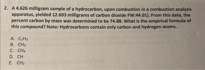 2. A 4.626 milligram sample of a hydrocarbon, upon combustion in a combustion analysis
apparatus, yielded 12.693 milligrams of carbon dioxide FW:44.01). From this data, the
percent carbon by mass was determined to be 74.88. What is the empirical formula of
this compound? Note: Hydrocarbons contain only carbon and hydrogen atoms.
A. C₂H3
B. CH3
C. CH4
D. CH
E. CH₂