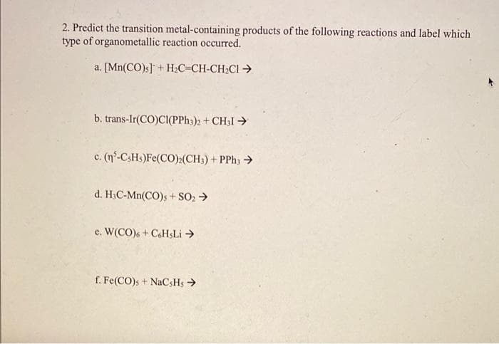 2. Predict the transition metal-containing products of the following reactions and label which
type of organometallic reaction occurred.
a. [Mn(CO)s] + H₂C=CH-CH₂Cl →
b. trans-Ir(CO)CI(PPH3)2 + CH31 →
c. (n-CşHş)Fe(CO),(CH3)+PPh3>
d. H₂C-Mn(CO)s + SO2 →
e. W(CO)6+ C6HsLi →
f. Fe(CO)s + NaCsHs →