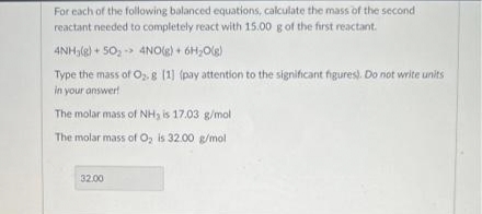 For each of the following balanced equations, calculate the mass of the second
reactant needed to completely react with 15.00 g of the first reactant.
4NH₂(g) + 50₂ 4NO(g) + 6H₂O(g)
Type the mass of O₂. g [1] (pay attention to the significant figures). Do not write units
in your answer!
The molar mass of NH3 is 17.03 g/mol
The molar mass of O₂ is 32.00 g/mol
32.00