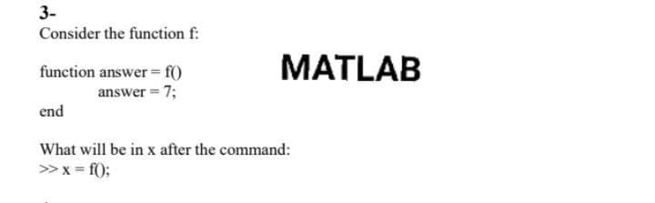 3-
Consider the function f:
MATLAB
function answer = f0
answer = 7;
end
What will be in x after the command:
> x = f();
