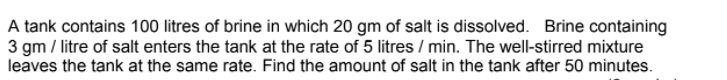 A tank contains 100 litres of brine in which 20 gm of salt is dissolved. Brine containing
3 gm / litre of salt enters the tank at the rate of 5 litres / min. The well-stirred mixture
leaves the tank at the same rate. Find the amount of salt in the tank after 50 minutes.
