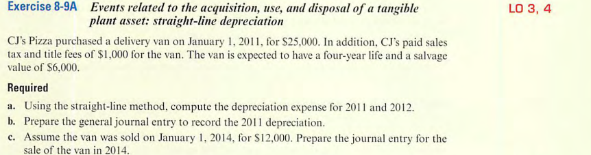 Exercise 8-9A Events related to the acquisition, use, and disposal of a tangible
plant asset: straight-line depreciation
CJ's Pizza purchased a delivery van on January 1, 2011, for $25,000. In addition, CJ's paid sales
tax and title fees of $1,000 for the van. The van is expected to have a four-year life and a salvage
value of $6,000.
Required
a. Using the straight-line method, compute the depreciation expense for 2011 and 2012.
b. Prepare the general journal entry to record the 2011 depreciation.
c. Assume the van was sold on January 1, 2014, for $12,000. Prepare the journal entry for the
sale of the van in 2014.
LO 3, 4