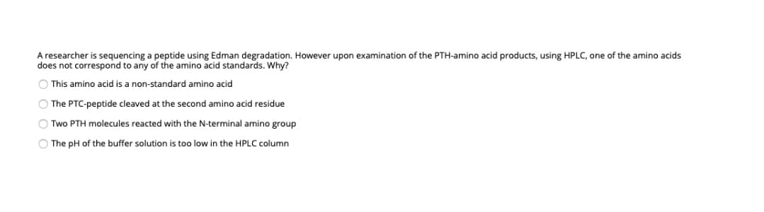 A researcher is sequencing a peptide using Edman degradation. However upon examination of the PTH-amino acid products, using HPLC, one of the amino acids
does not correspond to any of the amino acid standards. Why?
O This amino acid is a non-standard amino acid
O The PTC-peptide cleaved at the second amino acid residue
O Two PTH molecules reacted with the N-terminal amino group
O The pH of the buffer solution is too low in the HPLC column
