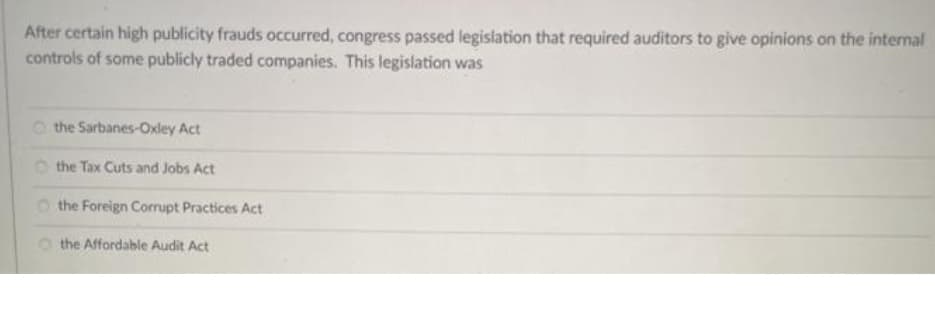 After certain high publicity frauds occurred, congress passed legislation that required auditors to give opinions on the internal
controls of some publicly traded companies. This legislation was
O the Sarbanes-Oxley Act
O the Tax Cuts and Jobs Act
O the Foreign Corrupt Practices Act
O the Affordable Audit Act
