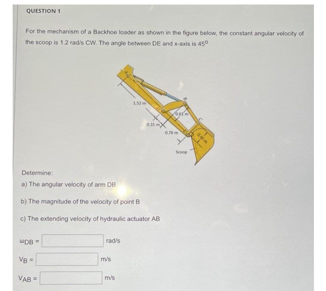 QUESTION 1
For the mechanism of a Backhoe loader as shown in the figure below, the constant angular velocity of
the scoop is 1.2 rad/s CW. The angle between DE and x-axis is 45°
1,52 m
0.61 m
0.31 mX
0.76 m
Scoop
Determine:
a) The angular velocity of arm DB
b) The magnitude of the velocity of point B
c) The extending velocity of hydraulic actuator AB
WDB =
rad/s
VB =
m/s
VAB =
m/s
0.46 m
