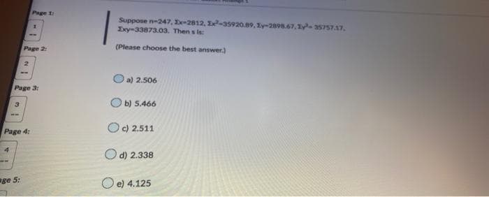 4
3
ww
IN
Page 3:
Page 4:
age 5:
Page 1:
Page 2:
1
Suppose n-247, Ex-2812, 1x²-35920.89, Zy-2898.67, 1y³-35757.17,
Exy-33873.03. Then s is:
(Please choose the best answer.)
Oa) 2.506
Ob) 5.466
Oc) 2.511
d) 2.338
e) 4.125