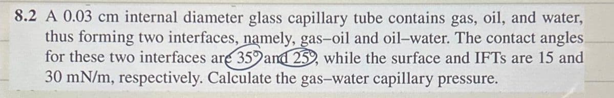 8.2 A 0.03 cm internal diameter glass capillary tube contains gas, oil, and water,
thus forming two interfaces, namely, gas-oil and oil-water. The contact angles
for these two interfaces are 359 and 25, while the surface and IFTs are 15 and
30 mN/m, respectively. Calculate the gas-water capillary pressure.