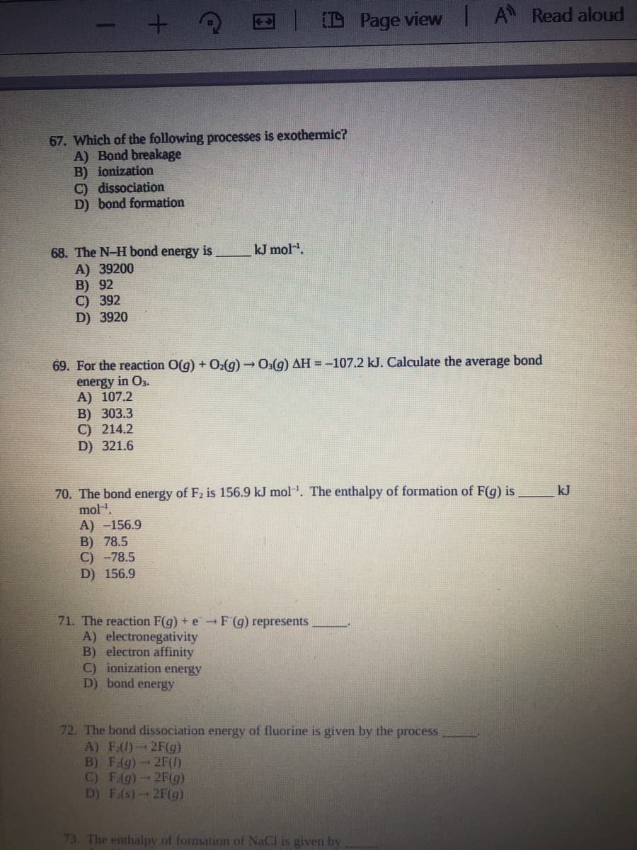 D Page view |A Read aloud
67. Which of the following processes is exothermic?
A) Bond breakage
B) ionization
C) dissociation
D) bond formation
kJ mol.
68. The N-H bond energy is
A) 39200
B) 92
C) 392
D) 3920
69. For the reaction O(g) + O(g) → O:(g) AH =-107.2 kJ. Calculate the average bond
energy in O3.
A) 107.2
B) 303.3
C) 214.2
D) 321.6
70. The bond energy of F2 is 156.9 kJ mol . The enthalpy of formation of F(g) is
mol.
A) -156.9
В) 78.5
C) -78.5
D) 156.9
kJ
71. The reaction F(g) + e -F(g) represents
A) electronegativity
B) electron affinity
C) ionization energy
D) bond energy
72. The bond dissociation energy of fluorine is given by the process
A) F(1)2F(g)
B) F(g) 2F(1)
C) F:(g)-2F(g)
D) F.(s)2F(g)
73. The enthalpy of formation of NaCl is given by
