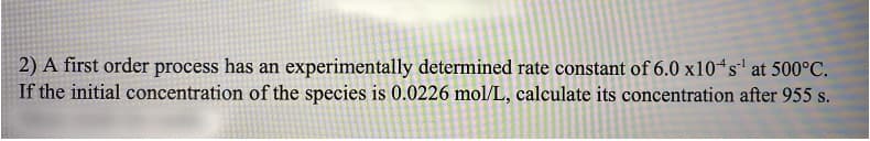 2) A first order process has an experimentally determined rate constant of 6.0 x10“s' at 500°C.
If the initial concentration of the species is 0.0226 mol/L, calculate its concentration after 955 s.
