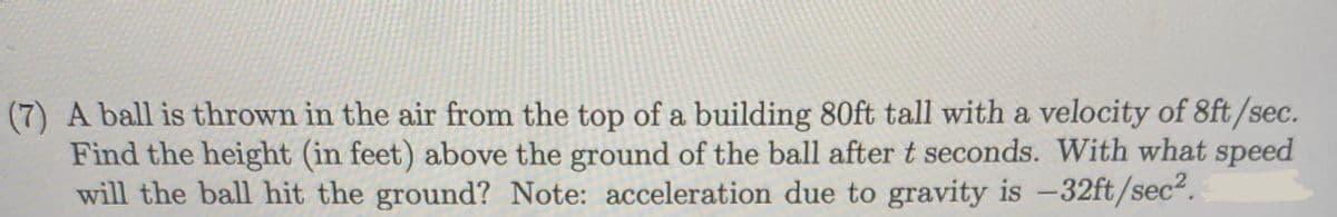 (7) A ball is thrown in the air from the top of a building 80ft tall with a velocity of 8ft/sec.
Find the height (in feet) above the ground of the ball after t seconds. With what speed
will the ball hit the ground? Note: acceleration due to gravity is -32ft/sec2.
