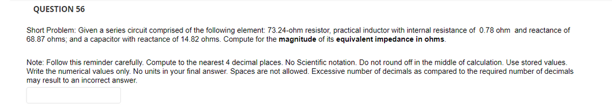 QUESTION 56
Short Problem: Given a series circuit comprised of the following element: 73.24-ohm resistor, practical inductor with internal resistance of 0.78 ohm and reactance of
68.87 ohms; and a capacitor with reactance of 14.82 ohms. Compute for the magnitude of its equivalent impedance in ohms.
Note: Follow this reminder carefully. Compute to the nearest 4 decimal places. No Scientific notation. Do not round off in the middle of calculation. Use stored values.
Write the numerical values only. No units in your final answer. Spaces are not allowed. Excessive number of decimals as compared to the required number of decimals
may result to an incorrect answer.
