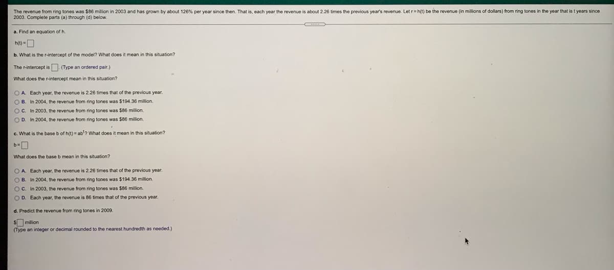The revenue from ring tones was S$86 million in 2003 and has grown by about 126% per year since then. That is, each year the revenue is about 2.26 times the previous year's revenue. Let r= h(t) be the revenue (in millions of dollars) from ring tones in the year that is t years since
2003. Complete parts (a) through (d) below.
a. Find an equation of h.
h() =D
b. What is the r-intercept of the model? What does it mean in this situation?
The r-intercept is (Type an ordered pair.)
What does the r-intercept mean in this situation?
O A Each year, the revenue is 2.26 times that of the previous year.
O B. In 2004, the revenue from ring tones was $194.36 million.
OC. In 2003, the revenue from ring tones was $86 million.
O D. In 2004, the revenue from ring tones was $86 million.
c. What is the base b of h(t) = ab'? What does it mean in this situation?
What does the base b mean in this situation?
OA Each year, the revenue is 2.26 times that of the previous year.
O B. In 2004, the revenue from ring tones was $194.36 million.
OC. In 2003, the revenue from ring tones was $86 million.
O D. Each year, the revenue is 86 times that of the previous year.
d. Predict the revenue from ring tones in 2009.
$ milion
(Type an integer or decimal rounded to the nearest hundredth as needed.)
