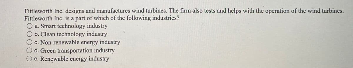 Fittleworth Inc. designs and manufactures wind turbines. The firm also tests and helps with the operation of the wind turbines.
Fittleworth Inc. is a part of which of the following industries?
O a. Smart technology industry
O b. Clean technology industry
c. Non-renewable energy industry
O d. Green transportation industry
O e. Renewable energy, inɖustry
