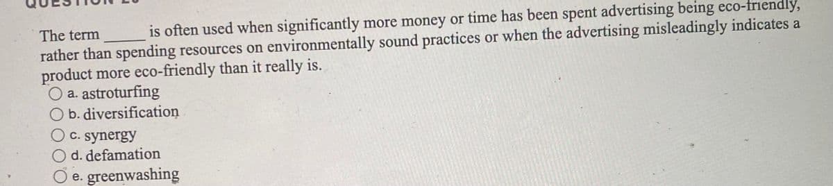 The term
is often used when significantly more money or time has been spent advertising being eco-friendly,
rather than spending resources on environmentally sound practices or when the advertising misleadingly indicates a
product more eco-friendly than it really is.
O a. astroturfing
O b. diversification
OC. synergy
O d. defamation
e. greenwashing
