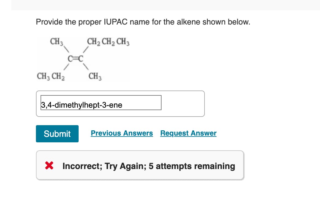 Provide the proper IUPAC name for the alkene shown below.
CH 3
CH₂ CH₂ CH3
CH3 CH₂
CH3
3,4-dimethylhept-3-ene
Submit Previous Answers Request Answer
X Incorrect; Try Again; 5 attempts remaining