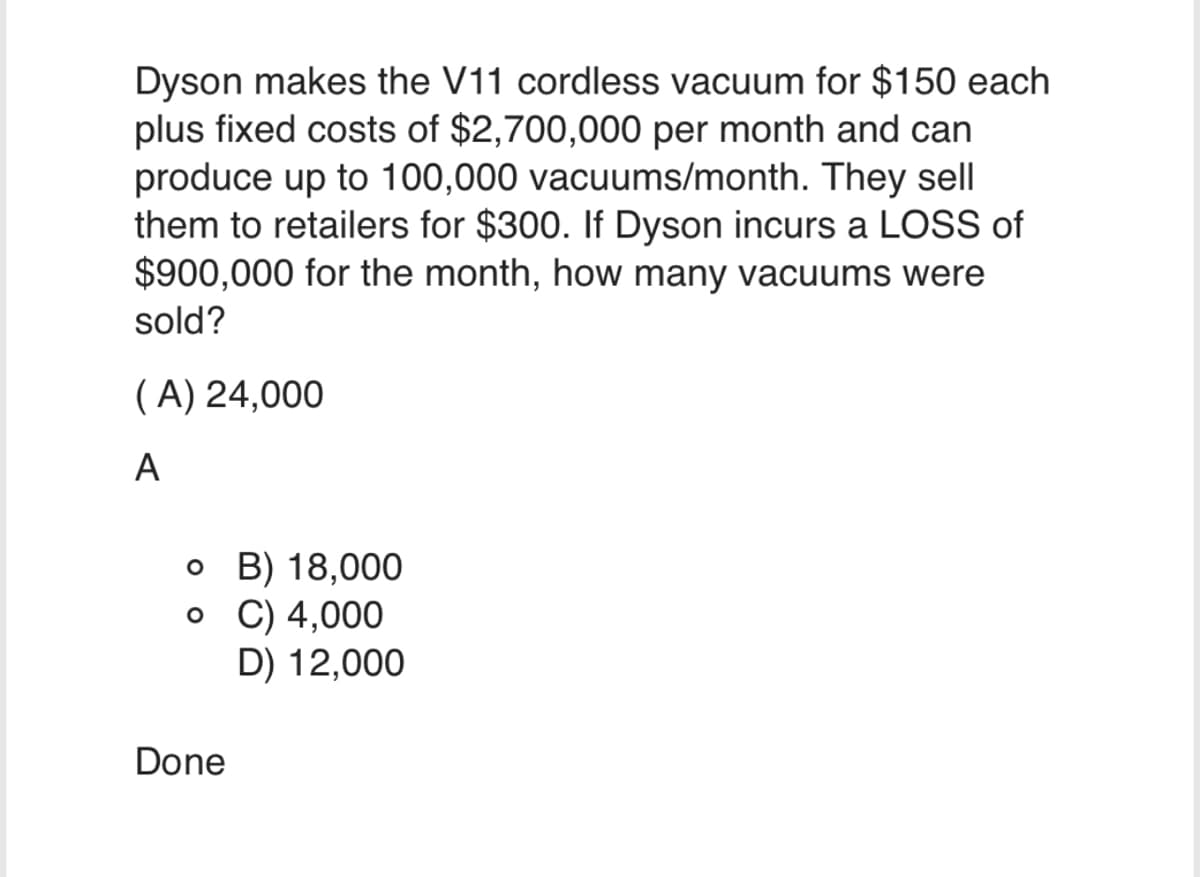 Dyson makes the V11 cordless vacuum for $150 each
plus fixed costs of $2,700,000 per month and can
produce up to 100,000 vacuums/month. They sell
them to retailers for $300. If Dyson incurs a LOSS of
$900,000 for the month, how many vacuums were
sold?
(A) 24,000
A
o B) 18,000
o C) 4,000
D) 12,000
Done
