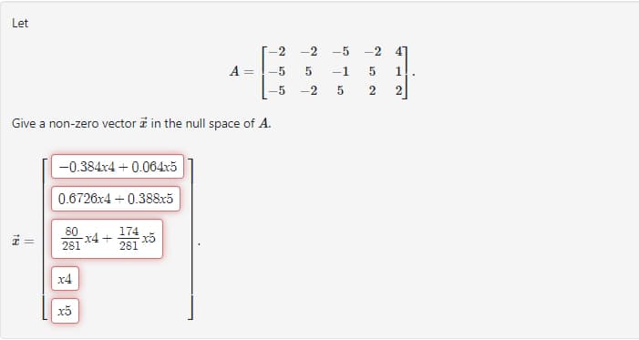 Let
18
-0.384x4 + 0.064x5
0.6726x4 +0.388x5
Give a non-zero vector t in the null space of A.
80
281
x4
x5
A
x4+ x5
174
281
=
-2
5
-5
-2
-5
5 -1
-2
ܗܝ
-2
5 1
2
ܗ