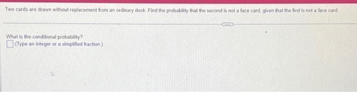 Two cards are drawn without replacement from an ordinary deck. Find the probability that the second is not a face card, given that the first is not a face card.
What is the conditional probability?
(Type an integer or a simplified fraction)