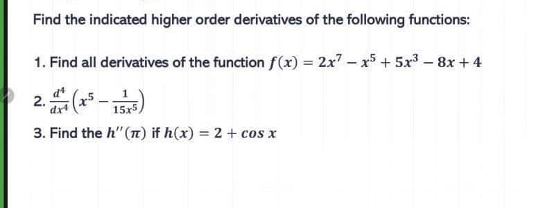 Find the indicated higher order derivatives of the following functions:
1. Find all derivatives of the function f(x) = 2x7 - x5 + 5x³ - 8x +4
d4
dx4
15x5,
3. Find the h" (n) if h(x) = 2 + cos x
2. (x² –
-