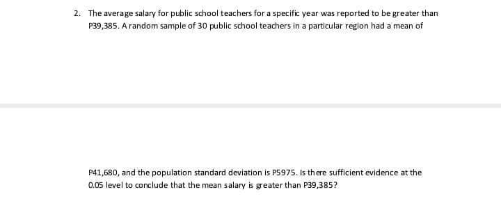 2. The average salary for public school teachers for a specific year was reported to be greater than
P39,385. A random sample of 30 public school teachers in a particular region had a mean of
P41,680, and the population standard deviation is P5975. Is there sufficient evidence at the
0.05 level to conclude that the mean salary is greater than P39,385?