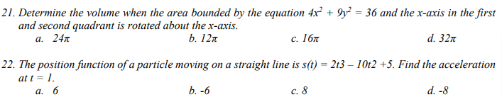 21. Determine the volume when the area bounded by the equation 4x² +9y² = 36 and the x-axis in the first
and second quadrant is rotated about the x-axis.
a. 24
b. 12π
c. 16
d. 32
22. The position function of a particle moving on a straight line is s(t) = 2t3 - 10t2 +5. Find the acceleration
at t = 1.
a. 6
b. -6
c. 8
d. -8