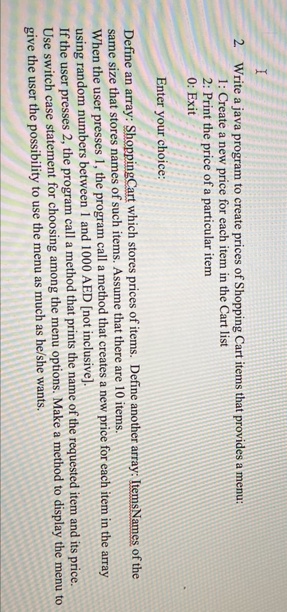2.
Write a java program to create prices of Shopping Cart items that provides a menu:
1: Create a new price for each item in the Cart list
2: Print the price of a particular item
0: Exit
Enter your choice:
Define an array: ShoppingCart which stores prices of items. Define another array: ItemsNames of the
same size that stores names of such items. Assume that there are 10 items.
When the user presses 1, the program call a method that creates a new price for each item in the array
using random numbers between 1 and 1000 AED [not inclusive].
If the user presses 2, the program call a method that prints the name of the requested item and its price.
Use switch case statement for choosing among the menu options. Make a method to display the menu to
give the user the possibility to use the menu as much as he/she wants.
