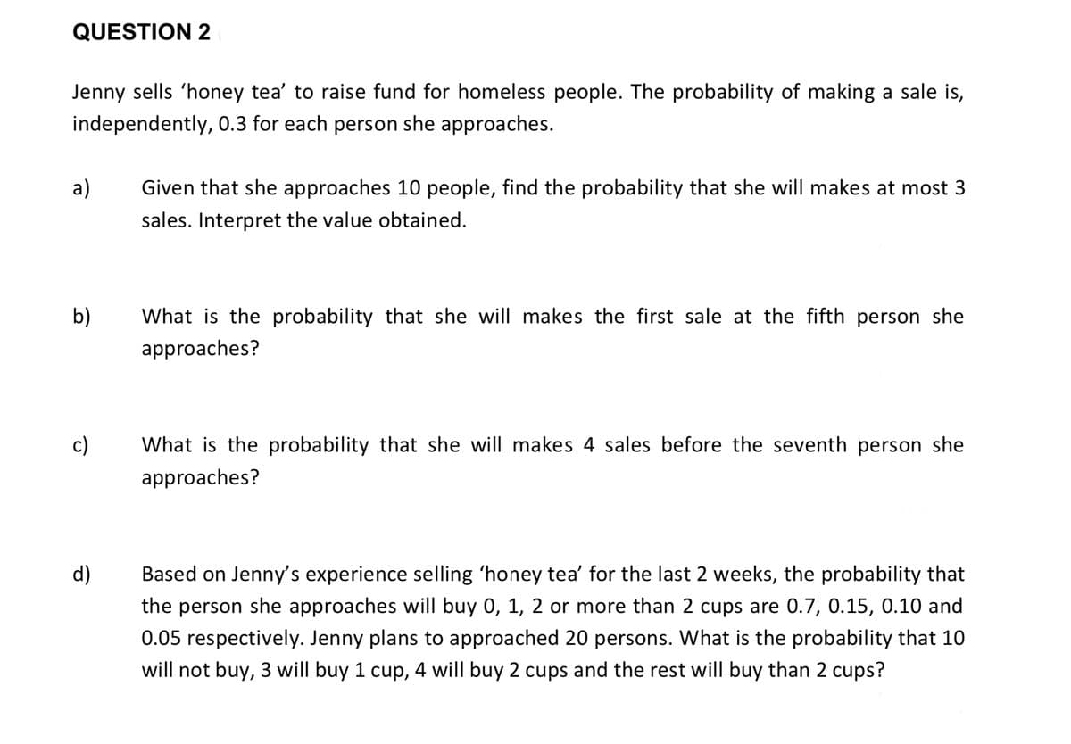 QUESTION 2
Jenny sells 'honey tea' to raise fund for homeless people. The probability of making a sale is,
independently, 0.3 for each person she approaches.
а)
Given that she approaches 10 people, find the probability that she will makes at most 3
sales. Interpret the value obtained.
b)
What is the probability that she will makes the first sale at the fifth person she
approaches?
c)
What is the probability that she will makes 4 sales before the seventh person she
approaches?
Based on Jenny's experience selling 'honey tea' for the last 2 weeks, the probability that
the person she approaches will buy 0, 1, 2 or more than 2 cups are 0.7, 0.15, 0.10 and
d)
0.05 respectively. Jenny plans to approached 20 persons. What is the probability that 10
will not buy, 3 will buy 1 cup, 4 will buy 2 cups and the rest will buy than 2 cups?
