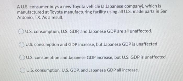 A U.S. consumer buys a new Toyota vehicle (a Japanese company), which is
manufactured at Toyota manufacturing facility using all U.S. made parts in San
Antonio, TX. As a result,
OU.S. consumption, U.S. GDP, and Japanese GDP are all unaffected.
U.S. consumption and GDP increase, but Japanese GDP is unaffected
U.S. consumption and Japanese GDP increase, but U.S. GDP is unaffected.
OU.S. consumption, U.S. GDP, and Japanese GDP all increase.
