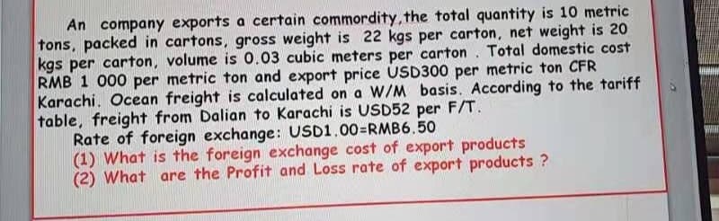 An company exports a certain commordity, the total quantity is 10 metric
tons, packed in cartons, gross weight is 22 kgs per carton, net weight is 20
kgs per carton, volume is 0.03 cubic meters per carton. Total domestic cost
RMB 1 000 per metric ton and export price USD300 per metric ton CFR
Karachi. Ocean freight is calculated on a W/M basis. According to the tariff
table, freight from Dalian to Karachi is USD52 per F/T.
Rate of foreign exchange: USD1.00=RMB6.50
(1) What is the foreign exchange cost of export products
(2) What are the Profit and Loss rate of export products ?
