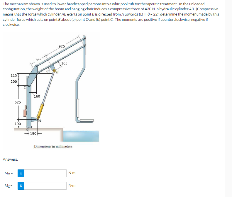 The mechanism shown is used to lower handicapped persons into a whirlpool tub for therapeutic treatment. In the unloaded
configuration, the weight of the boom and hanging chair induces a compressive force of 430 N in hydraulic cylinder AB. (Compressive
means that the force which cylinder AB exerts on point B is directed from A towards B.) If 0 = 22°, determine the moment made by this
cylinder force which acts on point B about (a) point O and (b) point C. The moments are positive if counterclockwise, negative if
clockwise.
115
200
Mo=
625
Answers:
Mc=
190
i
i
365
160
190
925
B
165
Dimensions in millimeters
N-m
N•m