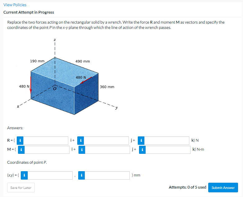 View Policies
Current Attempt in Progress
Replace the two forces acting on the rectangular solid by a wrench. Write the force R and moment M as vectors and specify the
coordinates of the point P in the x-y plane through which the line of action of the wrench passes.
480 N
Answers:
R=(i
M=(i
190 mm,
Coordinates of point P.
(x,y) = (i
Save for Later
490 mm
2
i + i
480 N
+
i
360 mm
j+
i
) mm
i
k) N
k) N-m
Attempts: 0 of 5 used
Submit Answer