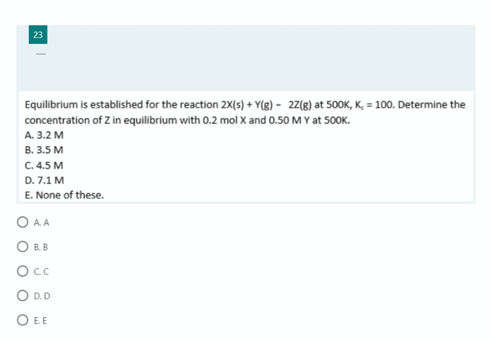 23
Equilibrium is established for the reaction 2X(s) + Y(g) - 2Z(g) at 500K, K. = 100. Determine the
concentration of Z in equilibrium with 0.2 mol X and 0.50 M Y at 500K.
А. 3.2 М
В. 3.5 М
С. 4.5 М
D. 7.1 M
E. None of these.
O A. A
O B. B
OcC
O D.D
O EE

