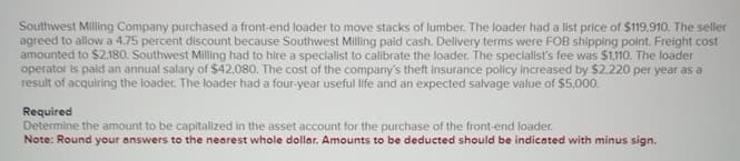 Southwest Milling Company purchased a front-end loader to move stacks of lumber. The loader had a list price of $119,910. The seller
agreed to allow a 4.75 percent discount because Southwest Milling paid cash. Delivery terms were FOB shipping point. Freight cost
amounted to $2,180. Southwest Milling had to hire a specialist to calibrate the loader. The specialist's fee was $1,110. The loader
operator is paid an annual salary of $42,080. The cost of the company's theft insurance policy increased by $2,220 per year as a
result of acquiring the loader. The loader had a four-year useful life and an expected salvage value of $5,000.
Required
Determine the amount to be capitalized in the asset account for the purchase of the front-end loader.
Note: Round your answers to the nearest whole dollar. Amounts to be deducted should be indicated with minus sign.