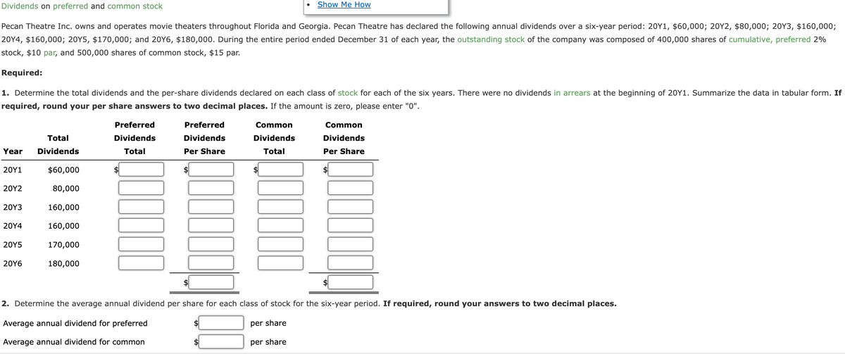 Dividends on preferred and common stock
Pecan Theatre Inc. owns and operates movie theaters throughout Florida and Georgia. Pecan Theatre has declared the following annual dividends over a six-year period: 20Y1, $60,000; 20Y2, $80,000; 20Y3, $160,000;
20Y4, $160,000; 20Y5, $170,000; and 20Y6, $180,000. During the entire period ended December 31 of each year, the outstanding stock of the company was composed of 400,000 shares of cumulative, preferred 2%
stock, $10 par, and 500,000 shares of common stock, $15 par.
Required:
1. Determine the total dividends and the per-share dividends declared on each class of stock for each of the six years. There were no dividends in arrears at the beginning of 20Y1. Summarize the data in tabular form. If
required, round your per share answers to two decimal places. If the amount is zero, please enter "0".
Total
Year Dividends
20Y1
20Y2
20Y3
20Y4
20Y5
20Y6
$60,000
80,000
160,000
160,000
170,000
180,000
Preferred
Dividends
Total
10000
Preferred
Dividends
Per Share
Common
Dividends
Total
Show Me How
0000
per share
Common
Dividends
Per Share
2. Determine the average annual dividend per share for each class of stock for the six-year period. If required, round your answers to two decimal places.
Average annual dividend for preferred
per share
Average annual dividend for common