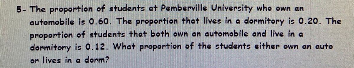 5- The proportion of students at Pemberville University who own an
automobile is 0.60. The proportion that lives in a dormitory is 0.20. The
proportion of students that both own an automobile and live in a
dormitory is 0.12. What proportion of the students either own an auto
or lives in a dorm?
