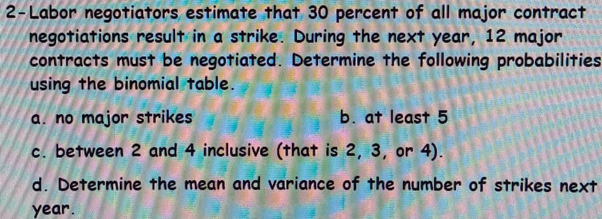 2-Labor negotiators estimate that 30 percent of all major contract
negotiations result in a strike. During the next year, 12 major
contracts must be negotiated. Determine the following probabilities
using the binomial table.
a. no major strikes
b. at least 5
c. between 2 and 4 inclusive (that is 2, 3, or 4).
d. Determine the mean and variance of the number of strikes next
year.
