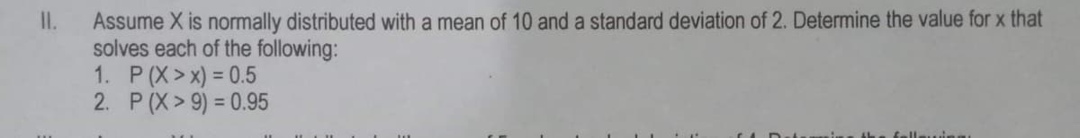 Assume X is normally distributed with a mean of 10 and a standard deviation of 2. Determine the value for x that
solves each of the following:
1. P (X>x) = 0.5
2. P (X> 9) = 0.95
II.
