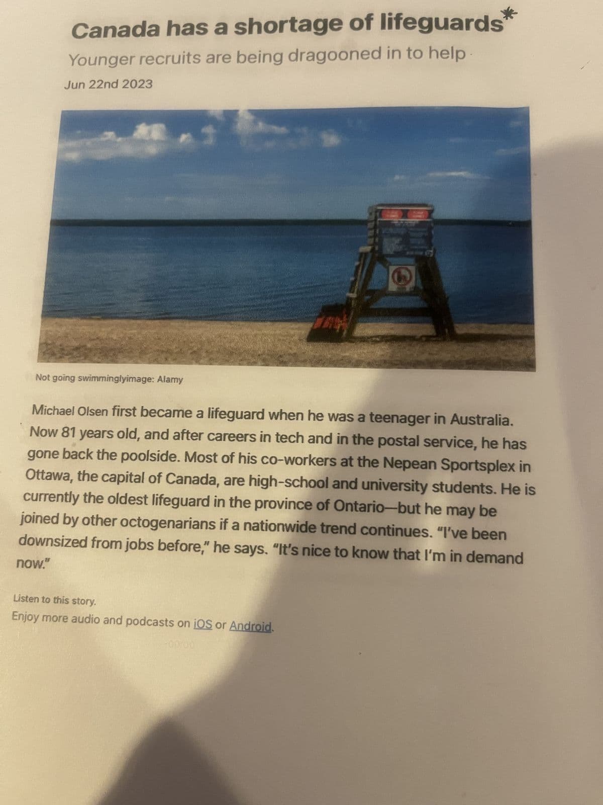 Canada has a shortage of lifeguards
Younger recruits are being dragooned in to help
Jun 22nd 2023
Not going swimminglyimage: Alamy
3
Michael Olsen first became a lifeguard when he was a teenager in Australia.
Now 81 years old, and after careers in tech and in the postal service, he has
gone back the poolside. Most of his co-workers at the Nepean Sportsplex in
Ottawa, the capital of Canada, are high-school and university students. He is
currently the oldest lifeguard in the province of Ontario-but he may be
joined by other octogenarians if a nationwide trend continues. "I've been
downsized from jobs before," he says. "It's nice to know that I'm in demand
now."
Listen to this story.
Enjoy more audio and podcasts on iOS or Android.