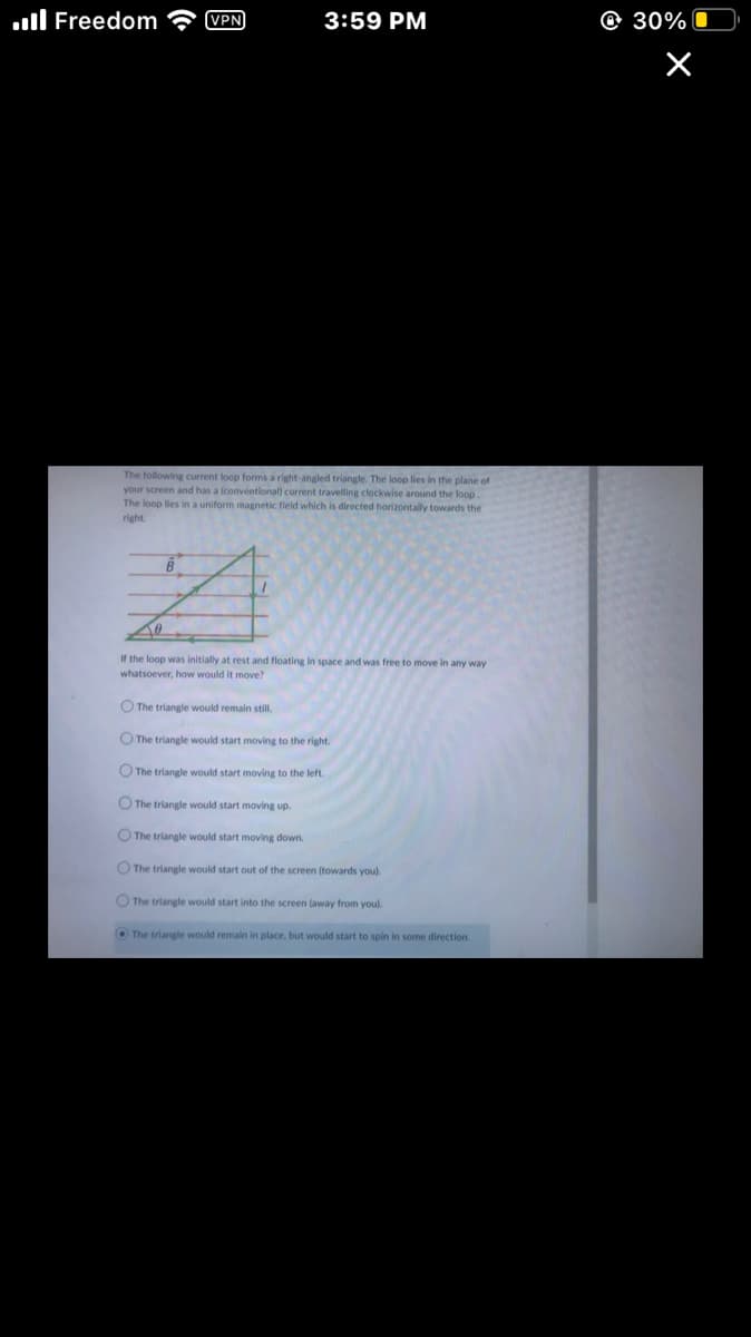 Freedom
VPN
B
3:59 PM
The following current loop forms a right-angled triangle. The loop lies in the plane of
your screen and has a (conventional) current travelling clockwise around the loop.
The loop lies in a uniform magnetic field which is directed horizontally towards the
right.
To
If the loop was initially at rest and floating in space and was free to move in any way
whatsoever, how would it move?
O The triangle would remain still.
The triangle would start moving to the right.
The triangle would start moving to the left.
O The triangle would start moving up.
O The triangle would start moving down.
The triangle would start out of the screen (towards you).
The triangle would start into the screen (away from you).
The triangle would remain in place, but would start to spin in some direction.
30%
×