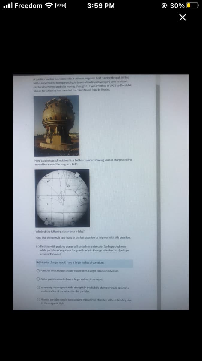 Freedom
VPN
3:59 PM
A bubble chamber is a vessel with a uniform magnetic field running through it filled
with a superheated transparent liquid (most often liquid hydrogen) used to detect
electrically charged particles moving through it. It was invented in 1952 by Donald A.
Glaser, for which he was awarded the 1960 Nobel Prize in Physics.
Here is a photograph obtained in a bubble chamber, showing various charges circling
around because of the magnetic field:
Which of the following statements is false?
Hint: Use the formula you found in the last question to help you with this question.
O Particles with positive charge will circle in one direction (perhaps clockwise)
while particles of negative charge will circle in the opposite direction (perhaps
counterclockwise).
Heavier charges would have a larger radius of curvature.
O Particles with a larger charge would have a larger radius of curvature.
O Faster particles would have a larger radius of curvature.
O Increasing the magnetic field strength in the bubble chamber would result in a
smaller radius of curvature for the particles.
ONeutral particles would pass straight through the chamber without bending due
to the magnetic field.
30%
×