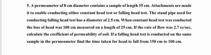 5. A permeameter of 8 cm diameter contains a sample of length 35 cm. Attachments are made
it to enable conducting either constant head test or falling head test. The stand pipe used for
conducting falling head test has a diameter of 2.5 cm. When constant head test was conducted
the loss of head was 100 cm measured on a length of 25 cm. If the rate of flow was 2.7 cc/sec,
calculate the coefficient of permeability of soil. If a falling head test is conducted on the same
sample in the permeameter find the time taken for head to fall from 150 cm to 100 cm.