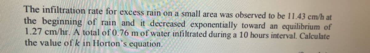 The infiltration rate for excess rain on a small area was observed to be 11.43 cm/h at
the beginning of rain and it decreased exponentially toward an equilibrium of
1.27 cm/hr. A total of 0.76 m of water infiltrated during a 10 hours interval. Calculate
the value of k in Horton's equation.