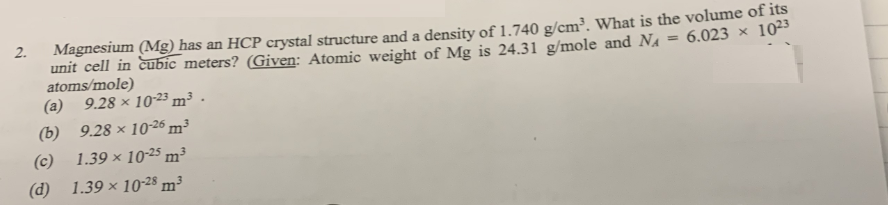 6.023 x 1023
Magnesium (Mg) has an HCP crystal structure and a density of 1.740 g/cm³. What is the volume of its
unit cell in cubic meters? (Given: Atomic weight of Mg is 24.31 g/mole and N₁
atoms/mole)
(a) 9.28 x 10-23 m³.
(b)
9.28 x 10-26 m³
(c) 1.39 x 10-25 m³
(d) 1.39 x 10-28 m³
2.