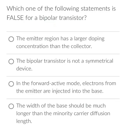 Which one of the following statements is
FALSE for a bipolar transistor?
O The emitter region has a larger doping
concentration than the collector.
O The bipolar transistor is not a symmetrical
device.
O In the forward-active mode, electrons from
the emitter are injected into the base.
The width of the base should be much
longer than the minority carrier diffusion
length.