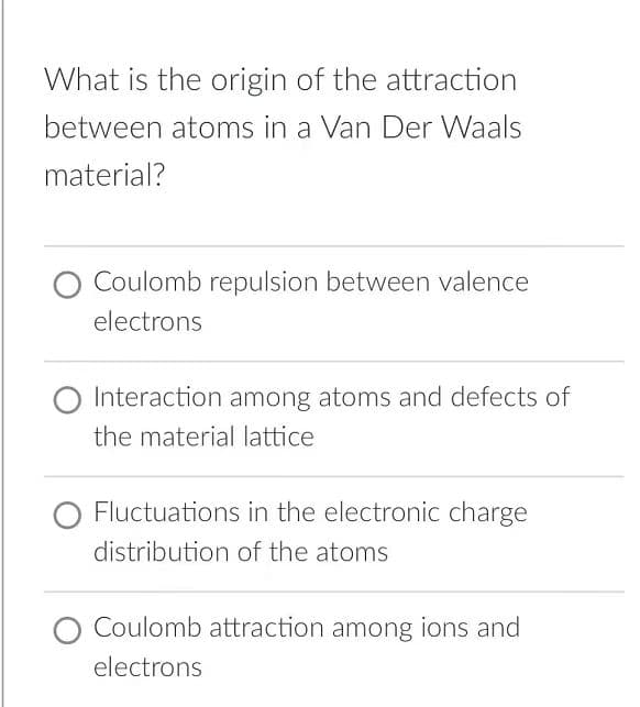 What is the origin of the attraction
between atoms in a Van Der Waals
material?
Coulomb repulsion between valence
electrons
O Interaction among atoms and defects of
the material lattice
Fluctuations in the electronic charge
distribution of the atoms
O Coulomb attraction among ions and
electrons