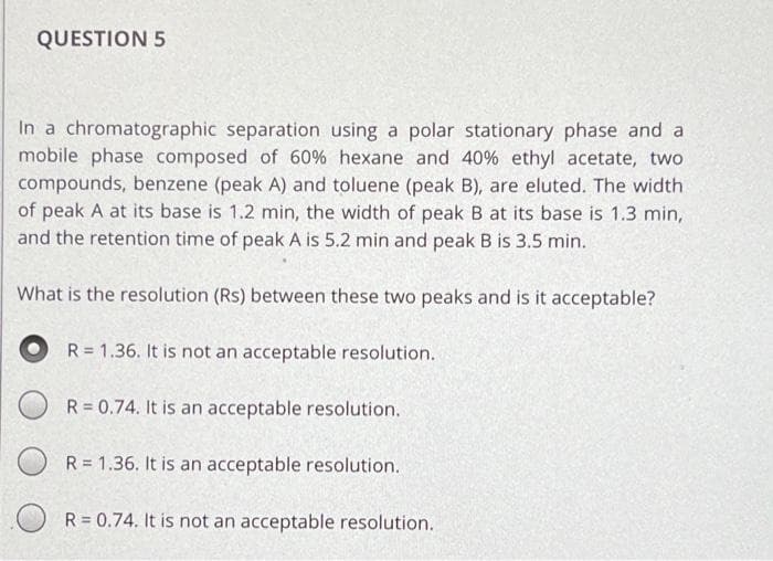 QUESTION 5
In a chromatographic separation using a polar stationary phase and a
mobile phase composed of 60% hexane and 40% ethyl acetate, two
compounds, benzene (peak A) and toluene (peak B), are eluted. The width
of peak A at its base is 1.2 min, the width of peak B at its base is 1.3 min,
and the retention time of peak A is 5.2 min and peak B is 3.5 min.
What is the resolution (Rs) between these two peaks and is it acceptable?
R = 1.36. It is not an acceptable resolution.
R = 0.74. It is an acceptable resolution.
R = 1.36. It is an acceptable resolution.
R = 0.74. It is not an acceptable resolution.