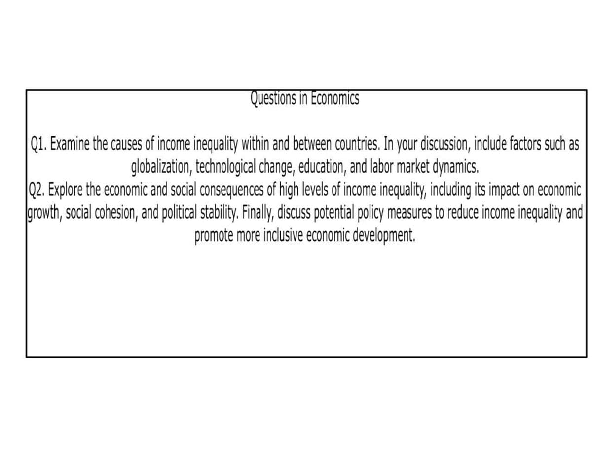 Questions in Economics
Q1. Examine the causes of income inequality within and between countries. In your discussion, include factors such as
globalization, technological change, education, and labor market dynamics.
Q2. Explore the economic and social consequences of high levels of income inequality, including its impact on economic
growth, social cohesion, and political stability. Finally, discuss potential policy measures to reduce income inequality and
promote more inclusive economic development.