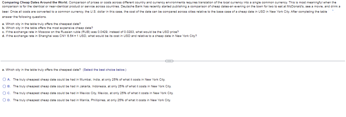 Comparing Cheap Dates Around the World. Comparison of prices or costs across different country and currency environments requires translation of the local currency into a single common currency. This is most meaningful when the
comparison is for the identical or near-identical product or service across countries. Deutsche Bank has recently started publishing a comparison of cheap dates-an evening on the town for two to eat at McDonald's, see a movie, and drink a
beer. Once all costs are converted to a common currency, the U.S. dollar in this case, the cost of the date can be compared across cities relative to the base case of a cheap date in USD in New York City. After completing the table
answer the following questions.
a. Which city in the table truly offers the cheapest date?
b. Which city in the table offers the most expensive cheap date?
c. If the exchange rate in Moscow on the Russian ruble (RUB) was 0.0429, instead of 0.0283, what would be the USD price?
d. If the exchange rate in Shanghai was CNY 6.54-1 USD, what would be its cost in USD and relative to a cheap date in New York City?
a. Which city in the table truly offers the cheapest date? (Select the best choice below.)
OA. The truly cheapest cheap date could be had in Mumbai, India, at only 25% of what it costs in New York City.
B. The truly cheapest cheap date could be had in Jakarta, Indonesia, at only 25% of what it costs in New York City.
OC. The truly cheapest cheap date could be had in Mexico City, Mexico, at only 25% of what it costs in New York City.
OD. The truly cheapest cheap date could be had in Manila, Phillipines, at only 25% of what it costs in New York City.