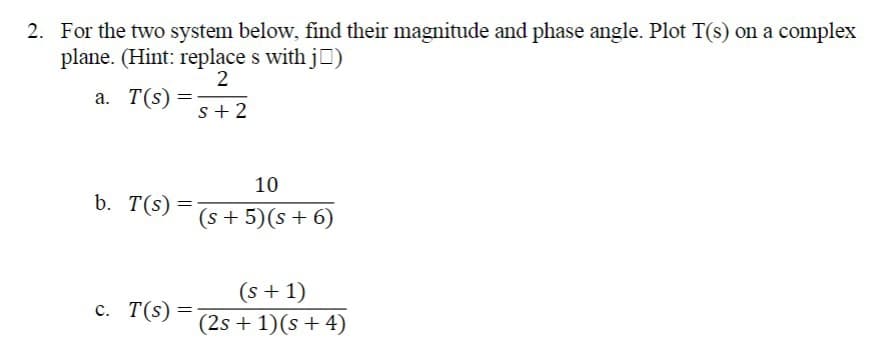 2. For the two system below, find their magnitude and phase angle. Plot T(s) on a complex
plane. (Hint: replace s with j□)
a. T(s) =
2
S+2
b. T(s) =
=
c. T(s)
=
10
(s + 5)(s+6)
(s+1)
(2s+1)(s+4)